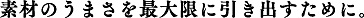 素材のうまさを最大限に引き出すために。